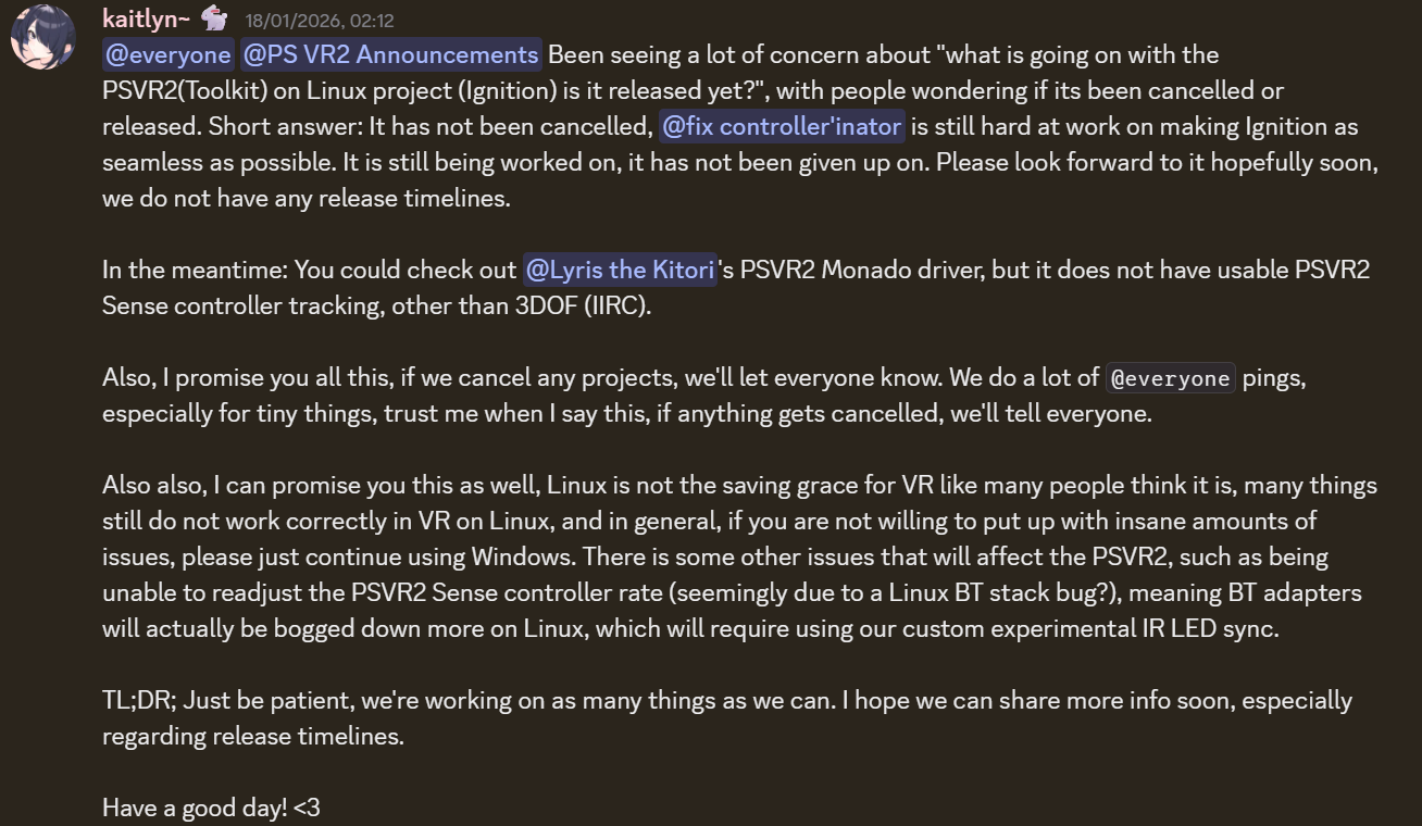 An annoucement from the Discord of the developers for PSVR2Toolkit, the relevant clause is "Also also, I can promise you this as well, Linux is not the saving grace for VR like many people think it is, many things still do not work correctly in VR on Linux, and in general, if you are not willing to put up with insane amounts of issues, please just continue using Windows. There is some other issues that will affect the PSVR2, such as being unable to readjust the PSVR2 Sense controller rate (seemingly due to a Linux BT stack bug?), meaning BT adapters will actually be bogged down more on Linux, which will require using our custom experimental IR LED sync."